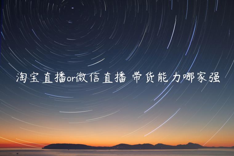 淘寶直播or微信直播 帶貨能力哪家強(qiáng)